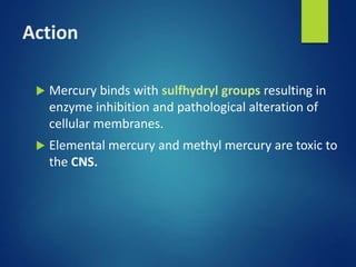 Action
 Mercury binds with sulfhydryl groups resulting in
enzyme inhibition and pathological alteration of
cellular membranes.
 Elemental mercury and methyl mercury are toxic to
the CNS.
 