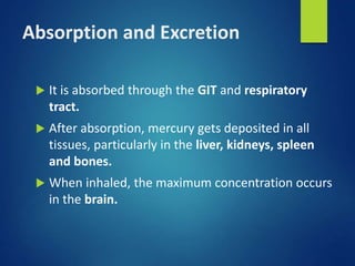 Absorption and Excretion
 It is absorbed through the GIT and respiratory
tract.
 After absorption, mercury gets deposited in all
tissues, particularly in the liver, kidneys, spleen
and bones.
 When inhaled, the maximum concentration occurs
in the brain.
 