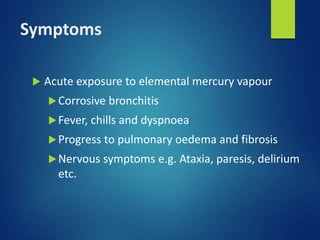 Symptoms
 Acute exposure to elemental mercury vapour
Corrosive bronchitis
Fever, chills and dyspnoea
Progress to pulmonary oedema and fibrosis
Nervous symptoms e.g. Ataxia, paresis, delirium
etc.
 