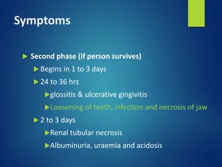 Symptoms
 Second phase (if person survives)
 Begins in 1 to 3 days
 24 to 36 hrs
glossitis & ulcerative gingivitis
Loosening of teeth, infection and necrosis of jaw
 2 to 3 days
Renal tubular necrosis
Albuminuria, uraemia and acidosis
 
