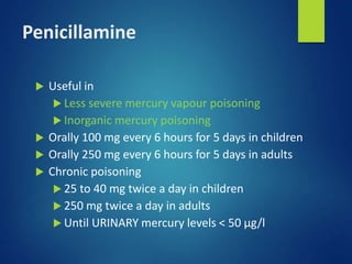 Penicillamine
 Useful in
 Less severe mercury vapour poisoning
 Inorganic mercury poisoning
 Orally 100 mg every 6 hours for 5 days in children
 Orally 250 mg every 6 hours for 5 days in adults
 Chronic poisoning
 25 to 40 mg twice a day in children
 250 mg twice a day in adults
 Until URINARY mercury levels < 50 µg/l
 