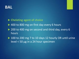 BAL
 Chelating agent of choice
 400 to 800 mg on first day every 6 hours
 200 to 400 mg on second and third day, every 6
hours
 100 to 200 mg 7 to 10 days 12 hourly OR until urine
level < 50 µg in a 24 hour specimen
 