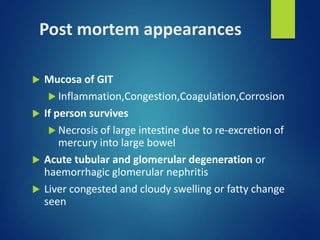 Post mortem appearances
 Mucosa of GIT
 Inflammation,Congestion,Coagulation,Corrosion
 If person survives
 Necrosis of large intestine due to re-excretion of
mercury into large bowel
 Acute tubular and glomerular degeneration or
haemorrhagic glomerular nephritis
 Liver congested and cloudy swelling or fatty change
seen
 