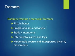 Tremors
Danbury tremors / mercurial Tremors
First in hands
Progress to lips and tongue
Static / intentional
Later involves arms and legs
Moderately coarse and interspersed by jerky
movements
 