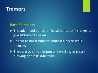Tremors
Hatter’s shakes
 The advanced condition is called hatter's shakes or·
glass-blower's shakes
 unable to dress himself. write legibly or walk
properly.
 They are common in persons working in glass-
blowing and hat industries.
 