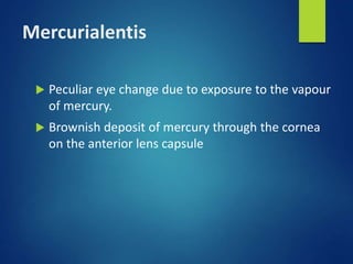 Mercurialentis
 Peculiar eye change due to exposure to the vapour
of mercury.
 Brownish deposit of mercury through the cornea
on the anterior lens capsule
 