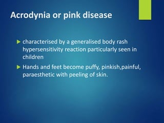 Acrodynia or pink disease
 characterised by a generalised body rash
hypersensitivity reaction particularly seen in
children
 Hands and feet become puffy, pinkish,painful,
paraesthetic with peeling of skin.
 