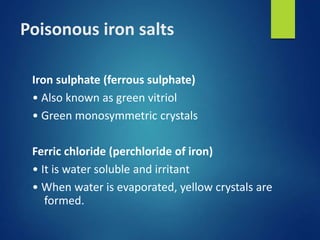 Poisonous iron salts
Iron sulphate (ferrous sulphate)
• Also known as green vitriol
• Green monosymmetric crystals
Ferric chloride (perchloride of iron)
• It is water soluble and irritant
• When water is evaporated, yellow crystals are
formed.
 