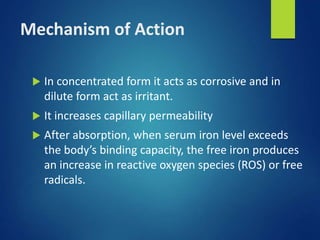 Mechanism of Action
 In concentrated form it acts as corrosive and in
dilute form act as irritant.
 It increases capillary permeability
 After absorption, when serum iron level exceeds
the body’s binding capacity, the free iron produces
an increase in reactive oxygen species (ROS) or free
radicals.
 