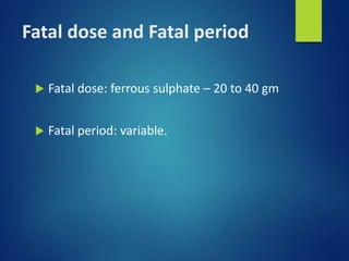 Fatal dose and Fatal period
 Fatal dose: ferrous sulphate – 20 to 40 gm
 Fatal period: variable.
 