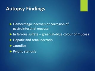 Autopsy Findings
 Hemorrhagic necrosis or corrosion of
gastrointestinal mucosa
 In ferrous sulfate – greenish-blue colour of mucosa
 Hepatic and renal necrosis
 Jaundice
 Pyloric stenosis
 