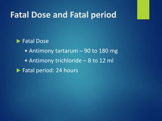 Fatal Dose and Fatal period
 Fatal Dose
• Antimony tartarum – 90 to 180 mg
• Antimony trichloride – 8 to 12 ml
 Fatal period: 24 hours
 