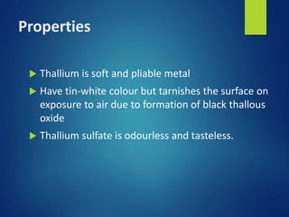 Properties
 Thallium is soft and pliable metal
 Have tin-white colour but tarnishes the surface on
exposure to air due to formation of black thallous
oxide
 Thallium sulfate is odourless and tasteless.
 