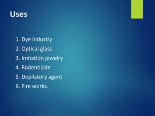 Uses
1. Dye industry
2. Optical glass
3. Imitation jewelry
4. Rodenticide
5. Depilatory agent
6. Fire works.
 