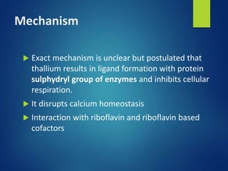 Mechanism
 Exact mechanism is unclear but postulated that
thallium results in ligand formation with protein
sulphydryl group of enzymes and inhibits cellular
respiration.
 It disrupts calcium homeostasis
 Interaction with riboflavin and riboflavin based
cofactors
 