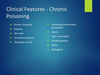 Clinical Features - Chronic
Poisoning
 Chronic Poisoning
 Alopecia
 Skin rash
 Acneform eruptions
 Dystrophy of nails
 Ascending sensorimotor
neuropathy
 Ataxia
 Optic neuropathy
 Encephalopathy
 Ptosis
 Nystagmus
 