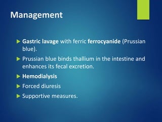 Management
 Gastric lavage with ferric ferrocyanide (Prussian
blue).
 Prussian blue binds thallium in the intestine and
enhances its fecal excretion.
 Hemodialysis
 Forced diuresis
 Supportive measures.
 