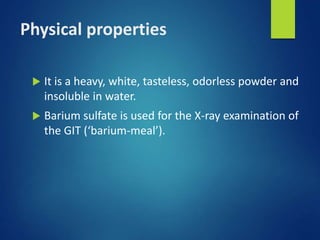 Physical properties
 It is a heavy, white, tasteless, odorless powder and
insoluble in water.
 Barium sulfate is used for the X-ray examination of
the GIT (‘barium-meal’).
 