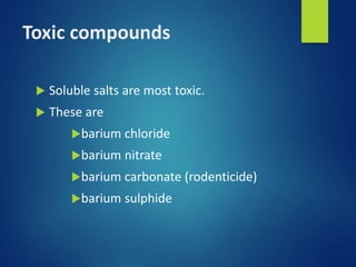 Toxic compounds
 Soluble salts are most toxic.
 These are
barium chloride
barium nitrate
barium carbonate (rodenticide)
barium sulphide
 