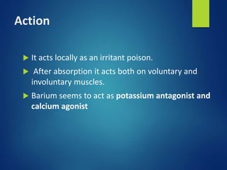 Action
 It acts locally as an irritant poison.
 After absorption it acts both on voluntary and
involuntary muscles.
 Barium seems to act as potassium antagonist and
calcium agonist
 