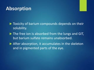 Absorption
 Toxicity of barium compounds depends on their
solubility.
 The free ion is absorbed from the lungs and GIT,
but barium sulfate remains unabsorbed.
 After absorption, it accumulates in the skeleton
and in pigmented parts of the eye.
 
