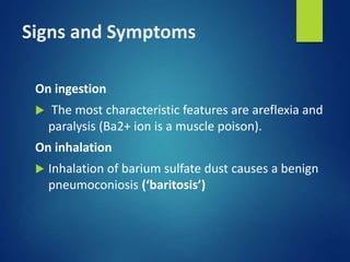 Signs and Symptoms
On ingestion
 The most characteristic features are areflexia and
paralysis (Ba2+ ion is a muscle poison).
On inhalation
 Inhalation of barium sulfate dust causes a benign
pneumoconiosis (‘baritosis’)
 