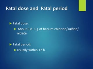 Fatal dose and Fatal period
 Fatal dose:
 About 0.8–1 g of barium chloride/sulfide/
nitrate.
 Fatal period:
Usually within 12 h.
 