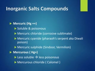 Inorganic Salts Compounds
 Mercuric (Hg ++)
 Soluble & poisonous
 Mercuric chloride (corrosive sublimate)
 Mercuric cyanide (pharaoh’s serpent aka Diwali
poison)
 Mercuric sulphide (Sindoor, Vermilion)
 Mercurous ( Hg+)
 Less soluble  less poisonous
 Mercurous chloride ( Calomel )
 