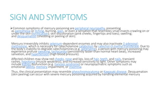 SIGN AND SYMPTOMS
Common symptoms of mercury poisoning are peripheral neuropathy, presenting
as paresthesia or itching, burning, pain, or even a sensation that resembles small insects crawling on or
under the skin (formication); skin discoloration (pink cheeks, fingertips and toes); swelling;
and desquamation (shedding or peeling of skin).
Mercury irreversibly inhibits selenium-dependent enzymes and may also inactivate S-adenosyl-
methionine, which is necessary for catecholamine catabolism by catechol-O-methyl transferase. Due to
the body's inability to degrade catecholamines (e.g. adrenaline), a person with mercury poisoning may
experience profuse sweating, tachycardia (persistently faster-than-normal heart beat), increased
salivation, and hypertension (high blood pressure).
Affected children may show red cheeks, nose and lips, loss of hair, teeth, and nails, transient
rashes, hypotonia (muscle weakness), and increased sensitivity to light. Other symptoms may
include kidney dysfunction (e.g. Fanconi syndrome) or neuropsychiatric symptoms such as
emotional lability, memory impairment, or insomnia.
Thus, the clinical presentation may resemble pheochromocytoma or Kawasaki disease. Desquamation
(skin peeling) can occur with severe mercury poisoning acquired by handling elemental mercury
 