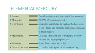 ELEMENTAL MERCURY
▶Sources
▶Absorption
▶Distribution
▶Metabolism.
▶Excretion .
▶Cause of toxicity .
Dental amalgams, old latex paint, thermometer.
75-85% of vapour absorbed.
lipophilic, distributed throughout body; crosses
blood- brain and placental barriers; accumulates
in brain, kidney.
Oxidized intracellularly to inorganic mercury
catalase and hydrogen peroxide.
urine, feces, sweat and saliva.
Oxidation to inorganic (divalent) mercury.
 