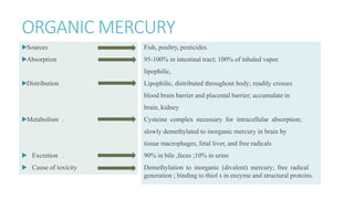 ORGANIC MERCURY
▶Sources
▶Absorption
▶Distribution
▶Metabolism .
▶ Excretion .
▶ Cause of toxicity .
Fish, poultry, pesticides.
95-100% in intestinal tract; 100% of inhaled vapor.
lipophilic,
Lipophilic, distributed throughout body; readily crosses
blood brain barrier and placental barrier; accumulate in
brain, kidney
Cysteine complex necessary for intracellular absorption;
slowly demethylated to inorganic mercury in brain by
tissue macrophages, fetal liver, and free radicals
90% in bile ,feces ;10% in urine
Demethylation to inorganic (divalent) mercury; free radical
generation ; binding to thiol s in enzyme and structural proteins.
 