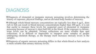 DIAGNOSIS
Diagnosis of elemental or inorganic mercury poisoning involves determining the
history of exposure, physical findings, and an elevated body burden of mercury.
Although whole-blood mercury concentrations are typically less than 6 μg/L, diets
rich in fish can result in blood mercury concentrations higher than 200 μg/L; it is not
that useful to measure these levels for suspected cases of elemental or inorganic
poisoning because of mercury's short half-life in the blood. If the exposure is chronic,
urine levels can be obtained; 24-hour collections are more reliable than spot
collections. It is difficult or impossible to interpret urine samples of people
undergoing chelation therapy, as the therapy itself increases mercury levels in the
samples.
Diagnosis of organic mercury poisoning differs in that whole-blood or hair analysis
is more reliable than urinary mercury levels.
 