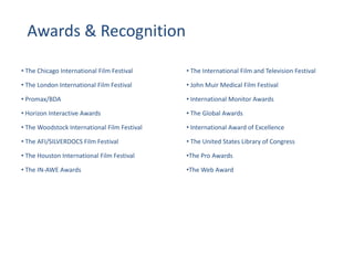 • The Chicago International Film Festival
• The London International Film Festival
• Promax/BDA
• Horizon Interactive Awards
• The Woodstock International Film Festival
• The AFI/SILVERDOCS Film Festival
• The Houston International Film Festival
• The IN-AWE Awards
• The International Film and Television Festival
• John Muir Medical Film Festival
• International Monitor Awards
• The Global Awards
• International Award of Excellence
• The United States Library of Congress
•The Pro Awards
•The Web Award
Awards & Recognition
 