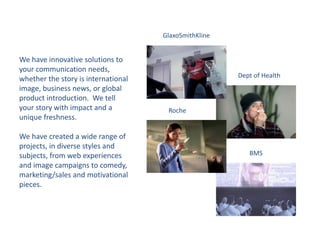 GlaxoSmithKline
Dept of Health
Roche
BMS
We have innovative solutions to
your communication needs,
whether the story is international
image, business news, or global
product introduction. We tell
your story with impact and a
unique freshness.
We have created a wide range of
projects, in diverse styles and
subjects, from web experiences
and image campaigns to comedy,
marketing/sales and motivational
pieces.
 