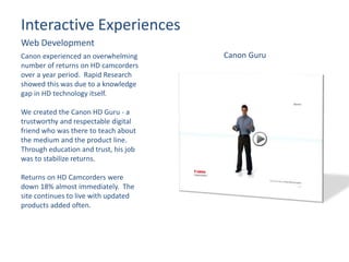 Interactive Experiences
Web Development
Canon experienced an overwhelming
number of returns on HD camcorders
over a year period. Rapid Research
showed this was due to a knowledge
gap in HD technology itself.
We created the Canon HD Guru - a
trustworthy and respectable digital
friend who was there to teach about
the medium and the product line.
Through education and trust, his job
was to stabilize returns.
Returns on HD Camcorders were
down 18% almost immediately. The
site continues to live with updated
products added often.
Canon Guru
 
