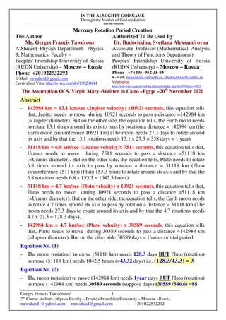 IN THE ALMIGHTY GOD NAME
Through the Mother of God mediation
I do this research
Gerges Francis Tawadrous/
2nd
Course student – physics Faculty – People's Friendship University – Moscow –Russia..
mrwaheid1@yahoo.com mrwaheid@gmail.com +201022532292
1
Mercury Rotation Period Creation
The Author Authorized To Be Used By
Mr. Gerges Francis Tawdrous
A Student–Physics Department- Physics
& Mathematics Faculty –
Peoples' Friendship University of Russia
(RUDN University) – Moscow – Russia
Dr. Budochkina, Svetlana Aleksandrovna
Associate Professor (Mathematical Analysis
and Theory of Functions Department)
Peoples' Friendship University of Russia
(RUDN University) – Moscow – Russia
Phone +201022532292
E-Mail: mrwaheid@gmail.com
Curriculum Vitae http://vixra.org/abs/1902.0044
Phone +7 (495) 952-35-83
E-Mail: budochkina-sa@rudn.ru, sbudotchkina@yandex.ru
Website
http://web-local.rudn.ru/web-local/prep/rj/index.php?id=2944&p=19024
The Assumption Of S. Virgin Mary -Written in Cairo –Egypt –20th
November 2020
Abstract
- 142984 km = 13.1 km/sec (Jupiter velocity) x10921 seconds, this equation tells
that, Jupiter needs to move during 10921 seconds to pass a distance =142984 km
(= Jupiter diameter). But on the other side, the equation tells, the Earth moon needs
to rotate 13.1 times around its axis to pass by rotation a distance = 142984 km (the
Earth moon circumference 10921 km) (The moon needs 27.3 days to rotate around
its axis and by that the 13.1 rotations needs 13.1 x 27.3 = 358 days = 1 year)
- 51118 km = 6.8 km/sec (Uranus velocity)x 7511 seconds, this equation tells that,
Uranus needs to move during 7511 seconds to pass a distance =51118 km
(=Uranus diameter). But on the other side, the equation tells, Pluto needs to rotate
6.8 times around its axis to pass by rotation a distance = 51118 km (Pluto
circumference 7511 km) (Pluto 153.3 hours to rotate around its axis and by that the
6.8 rotations needs 6.8 x 153.3 = 1042.5 hours)
- 51118 km = 4.7 km/sec (Pluto velocity) x 10921 seconds, this equation tells that,
Pluto needs to move during 10921 seconds to pass a distance =51118 km
(=Uranus diameter). But on the other side, the equation tells, the Earth moon needs
to rotate 4.7 times around its axis to pass by rotation a distance = 51118 km (The
moon needs 27.3 days to rotate around its axis and by that the 4.7 rotations needs
4.7 x 27.3 = 128.3 days).
- 142984 km = 4.7 km/sec (Pluto velocity) x 30589 seconds, this equation tells
that, Pluto needs to move during 30589 seconds to pass a distance =142984 km
(=Jupiter diameter). But on the other side 30589 days = Uranus orbital period.
Equation No. (1)
- The moon (rotation) to move (51118 km) needs 128.3 days BUT Pluto (rotation)
to move (51118 km) needs 1042.5 hours (=43.32 days) i.e. (128.3/43.3) = 3
Equation No. (2)
- The moon (rotation) to move (142984 km) needs 1year days BUT Pluto (rotation)
to move (142984 km) needs 30589 seconds (suppose days) (30589 /346.6) =88
 
