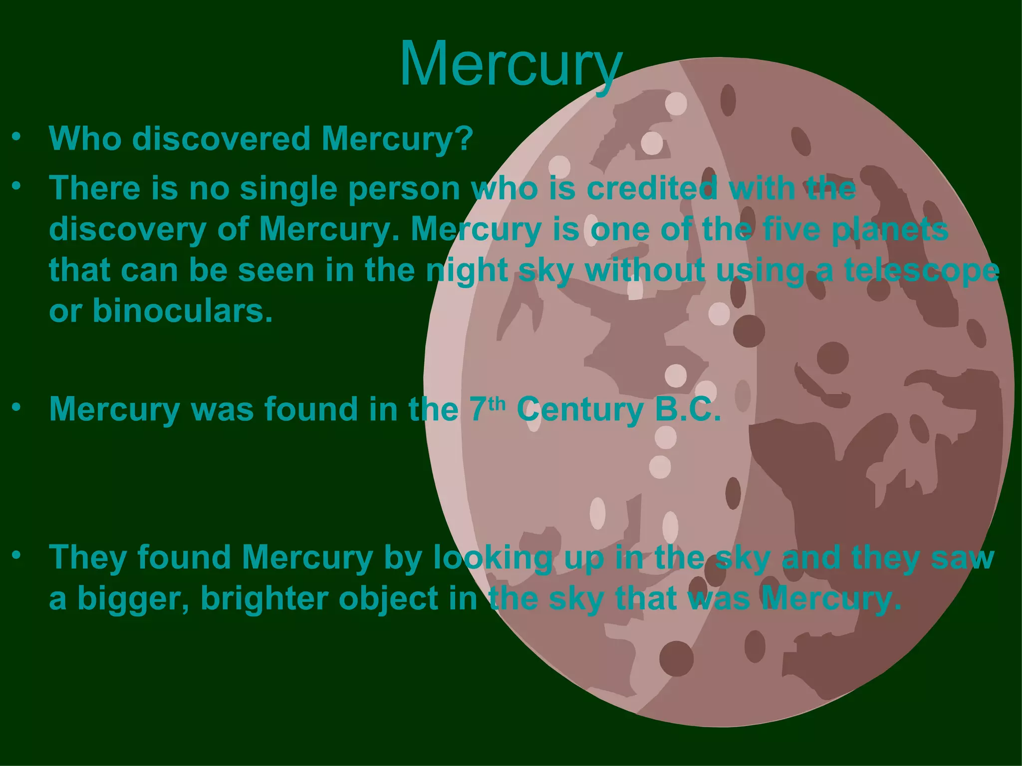 Mercury
• Who discovered Mercury?
• There is no single person who is credited with the
  discovery of Mercury. Mercury is one of the five planets
  that can be seen in the night sky without using a telescope
  or binoculars.

• Mercury was found in the 7th Century B.C.



• They found Mercury by looking up in the sky and they saw
  a bigger, brighter object in the sky that was Mercury.
 