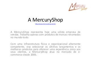 A MercuryShop
http://www.mercuryshop.com.br
A MercuryShop representa hoje uma sólida empresa de
vendas. Trabalha apenas com produtos de marcas renomadas
no mundo todo.
Com uma infraestrutura física e organizacional altamente
competente, visa selecionar os últimos lançamentos e os
melhores produtos para oferecer uma experiência única aos
seus clientes, a MercuryShop atua no mercado de e-
commerce desde 2006.
 