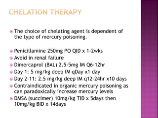  The choice of chelating agent is dependent of
the type of mercury poisoning.
 Penicillamine 250mg PO QID x 1-2wks
 Avoid in renal failure
 Dimercaprol (BAL) 2.5-5mg IM Q6-12hr
 Day 1: 5 mg/kg deep IM qDay x1 day
 Day 2-11: 2.5 mg/kg deep IM q12-24hr x10 days
 Contraindicated in organic mercury poisoning as
can paradoxically increase mercury levels
 DMSA (succimer) 10mg/kg TID x 5days then
10mg/kg BID x 14days
 