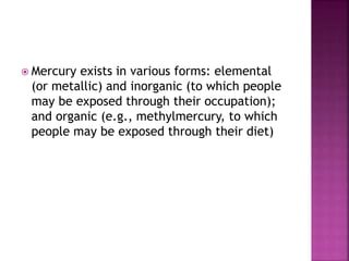  Mercury exists in various forms: elemental
(or metallic) and inorganic (to which people
may be exposed through their occupation);
and organic (e.g., methylmercury, to which
people may be exposed through their diet)
 
