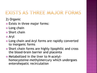 2) Organic
 Exists in three major forms:
 Long chain
 Short chain
 Aryl
 Long chain and Aryl forms are rapidly converted
to inorganic forms
 Short chain forms are highly lipophilic and cross
the blood-brain barrier and placenta
 Metabolized in the liver to N-acetyl-
homocysteine-methylmercury which undergoes
enterohepatic recirculation
 