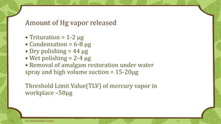 Amount of Hg vapor released
• Trituration = 1-2 µg
• Condensation = 6-8 µg
• Dry polishing = 44 µg
• Wet polishing = 2-4 µg
• Removal of amalgam restoration under water
spray and high volume suction = 15-20µg
Threshold Limit Value(TLV) of mercury vapor in
workplace –50μg
DR. DHANASHREE GUNJAL 12
 
