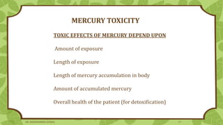 MERCURY TOXICITY
TOXIC EFFECTS OF MERCURY DEPEND UPON
Amount of exposure
Length of exposure
Length of mercury accumulation in body
Amount of accumulated mercury
Overall health of the patient (for detoxification)
DR. DHANASHREE GUNJAL 17
 