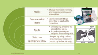 Masks
Contaminated
items
Spills
Select an
appropriate alloy
• Change mask as necessary
when removing amalgam
restoration.
• Dispose in sealed bags
according to applicable
regulation
• Clean up Hg properly by
using bottle tapes.
• To pick- up amalgam
droplets use clean up kits.
Proper Hg: alloy ratio to
avoid the need to remove
excess Hg before packing.
DR. DHANASHREE GUNJAL 30
 