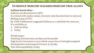Gallium based alloy:-
Gallium was discovered in 1875.
It is metal with similar atomic structure and characteristics to mercury
Melting temp of 29°C.
By 1928, Puttkammer suggested Gallium as a substitute for mercury.
It is available as
1. Gallium Alloy
2. Galloy
Disadvatages:
Handling characteristics of alloy not favourable
High level of corrosion is seen which causes loss of strength marginal
disintegration and marginal fracture in chunks.
Poor biocompatibility. Costly.
TO REDUCE MERCURY HAZARDS:MERCURY FREE ALLOYS
DR. DHANASHREE GUNJAL 33
 