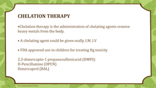 CHELATION THERAPY
•Chelation therapy is the administration of chelating agents remove
heavy metals from the body.
• A chelating agent could be given orally, I.M, I.V
• FDA approved use in children for treating Hg toxicity
2,3-dimercapto-1 propanesulfonicacid (DMPS)
D-Pencillamine (DPCN)
Dimercaprol (BAL)
DR. DHANASHREE GUNJAL 34
 