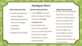 Amalgam Wars
• In 1841, the American
Society of Dental
Surgeons declared that
“the use of amalgam
constitutes
malpractice”
• Amalgam use declined
SECOND AMALGAM WAR
FIRST AMALGAM WAR THIRD AMALGAM WAR
• In mid 1920's a German
dentist, Professor A. Stock
started the "second
amalgam war".
• He claimed to have
evidence showing that
mercury could be absorbed
from dental amalgam,
which leads to serious
health problems.
• In 1981, the Neurobiologist
Mats Hanson, Assosiate
professor in physiology in
Sweden started the war.
• He was convinced that
mercury released from
dental amalgam was
responsible for human
diseases affecting the
cardiovascular system and
nervous system
DR. DHANASHREE GUNJAL 5
 