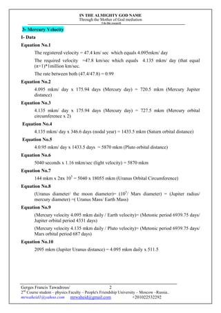 IN THE ALMIGHTY GOD NAME
Through the Mother of God mediation
I do this research
Gerges Francis Tawadrous/
2nd
Course student – physics Faculty – People's Friendship University – Moscow –Russia..
mrwaheid1@yahoo.com mrwaheid@gmail.com +201022532292
2
3- Mercury Velocity
I- Data
Equation No.1
The registered velocity = 47.4 km/ sec which equals 4.095mkm/ day
The required velocity =47.8 km/sec which equals 4.135 mkm/ day (that equal
(π+1)*1million km/sec.
The rate between both (47.4/47.8) = 0.99
Equation No.2
4.095 mkm/ day x 175.94 days (Mercury day) = 720.5 mkm (Mercury Jupiter
distance)
Equation No.3
4.135 mkm/ day x 175.94 days (Mercury day) = 727.5 mkm (Mercury orbital
circumference x 2)
Equation No.4
4.135 mkm/ day x 346.6 days (nodal year) = 1433.5 mkm (Saturn orbital distance)
Equation No.5
4.0.95 mkm/ day x 1433.5 days = 5870 mkm (Pluto orbital distance)
Equation No.6
5040 seconds x 1.16 mkm/sec (light velocity) = 5870 mkm
Equation No.7
144 mkm x 2πx 105
= 5040 x 18055 mkm (Uranus Orbital Circumference)
Equation No.8
(Uranus diameter/ the moon diameter)= (105
/ Mars diameter) = (Jupiter radius/
mercury diameter) =( Uranus Mass/ Earth Mass)
Equation No.9
(Mercury velocity 4.095 mkm daily / Earth velocity)= (Metonic period 6939.75 days/
Jupiter orbital period 4331 days)
(Mercury velocity 4.135 mkm daily / Pluto velocity)= (Metonic period 6939.75 days/
Mars orbital period 687 days)
Equation No.10
2095 mkm (Jupiter Uranus distance) = 4.095 mkm daily x 511.5
 