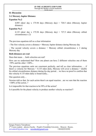 IN THE ALMIGHTY GOD NAME
Through the Mother of God mediation
I do this research
Gerges Francis Tawadrous/
2nd
Course student – physics Faculty – People's Friendship University – Moscow –Russia..
mrwaheid1@yahoo.com mrwaheid@gmail.com +201022532292
3
II- Discussion
3-1 Mercury Jupiter Distance
Equation No.2
4.095 mkm/ day x 175.94 days (Mercury day) = 720.5 mkm (Mercury Jupiter
distance)
Equation No.3
4.135 mkm/ day x 175.94 days (Mercury day) = 727.5 mkm (Mercury orbital
circumference x 2)
The previous equations tell us a clear information
- The first velocity covers a distance = Mercury Jupiter distance during Mercury day
- The second velocity covers a distance = Mercury orbital circumference x 2 during
Mercury day
Both distances are real
Does that mean … both velocities are real!
How can we understand that? How one planet can have 2 different velocities one of them
=99% and the other =100%...
The previous equations units are consistent perfectly, and tell us clear information….. if
there's a velocity for Mercury = 4.135 mkm daily, Mercury will cover a distance = double
his orbital circumference distance during his day period… we have no proof to confirm that
this velocity 4.135 mkm daily is found really...
One question only…
Newton told us that, for each action there's an equal reaction…are we sure that the reaction
=100% of the action..?
Is it impossible for that reaction to be 99% of the action?
Is it possible for the planet velocity to produce another velocity as reaction?!
 
