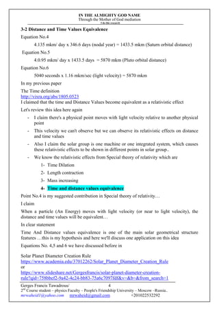 IN THE ALMIGHTY GOD NAME
Through the Mother of God mediation
I do this research
Gerges Francis Tawadrous/
2nd
Course student – physics Faculty – People's Friendship University – Moscow –Russia..
mrwaheid1@yahoo.com mrwaheid@gmail.com +201022532292
4
3-2 Distance and Time Values Equivalence
Equation No.4
4.135 mkm/ day x 346.6 days (nodal year) = 1433.5 mkm (Saturn orbital distance)
Equation No.5
4.0.95 mkm/ day x 1433.5 days = 5870 mkm (Pluto orbital distance)
Equation No.6
5040 seconds x 1.16 mkm/sec (light velocity) = 5870 mkm
In my previous paper
The Time definition
http://vixra.org/abs/1805.0523
I claimed that the time and Distance Values become equivalent as a relativistic effect
Let's review this idea here again
- I claim there's a physical point moves with light velocity relative to another physical
point
- This velocity we can't observe but we can observe its relativistic effects on distance
and time values
- Also I claim the solar group is one machine or one integrated system, which causes
these relativistic effects to be shown in different points in solar group..
- We know the relativistic effects from Special theory of relativity which are
1- Time Dilation
2- Length contraction
3- Mass increasing
4- Time and distance values equivalence
Point No.4 is my suggested contribution in Special theory of relativity…
I claim
When a particle (An Energy) moves with light velocity (or near to light velocity), the
distance and time values will be equivalent…
In clear statement
Time And Distance values equivalence is one of the main solar geometrical structure
features …this is my hypothesis and here we'll discuss one application on this idea
Equations No. 4,5 and 6 we have discussed before in
Solar Planet Diameter Creation Rule
https://www.academia.edu/37012262/Solar_Planet_Diameter_Creation_Rule
or
https://www.slideshare.net/Gergesfrancis/solar-planet-diameter-creation-
rule?qid=758bbef2-9a42-4c24-bb83-75a6c7097fdf&v=&b=&from_search=1
 